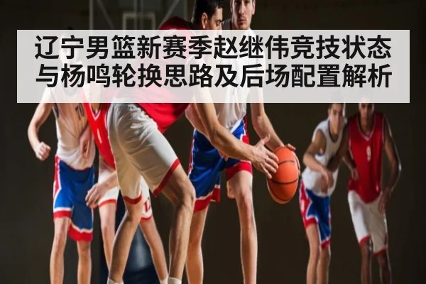 辽宁男篮新赛季赵继伟竞技状态与杨鸣轮换思路及后场配置解析